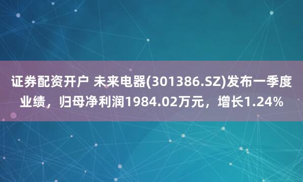 证券配资开户 未来电器(301386.SZ)发布一季度业绩，归母净利润1984.02万元，增长1.24%