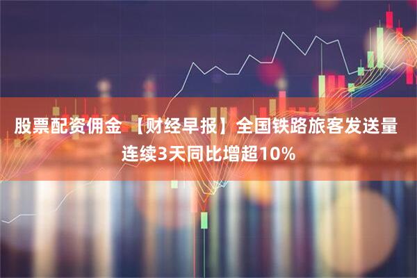 股票配资佣金 【财经早报】全国铁路旅客发送量 连续3天同比增超10%