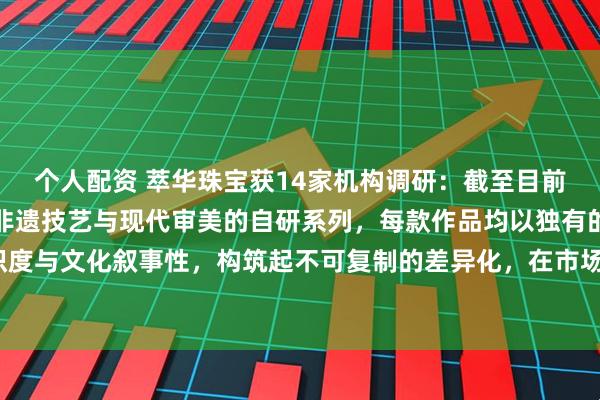 个人配资 萃华珠宝获14家机构调研：截至目前，绝大多数产品为融合非遗技艺与现代审美的自研系列，每款作品均以独有的工艺辨识度与文化叙事性，构筑起不可复制的差异化，在市场上具有很强的竞争力（附调研问答）