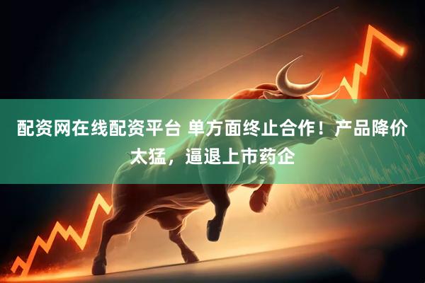 配资网在线配资平台 单方面终止合作！产品降价太猛，逼退上市药企