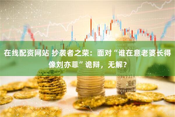 在线配资网站 抄袭者之荣：面对“谁在意老婆长得像刘亦菲”诡辩，无解？
