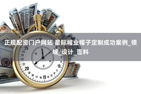 正规配资门户网站 星际帽业帽子定制成功案例_领域_设计_面料