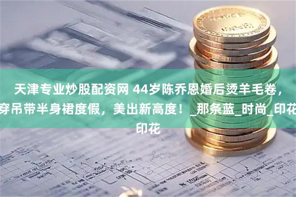 天津专业炒股配资网 44岁陈乔恩婚后烫羊毛卷，穿吊带半身裙度假，美出新高度！_那条蓝_时尚_印花