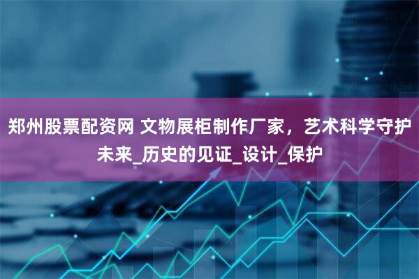 郑州股票配资网 文物展柜制作厂家，艺术科学守护未来_历史的见证_设计_保护