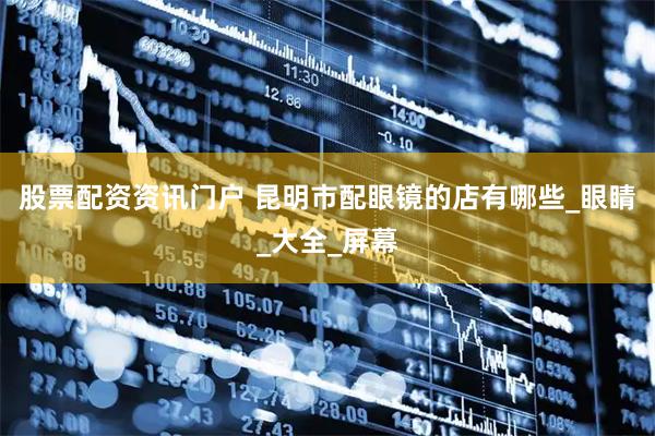 股票配资资讯门户 昆明市配眼镜的店有哪些_眼睛_大全_屏幕