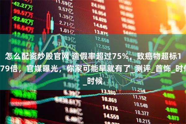 怎么配资炒股官网 造假率超过75%，致癌物超标1179倍，官媒曝光，你家可能早就有了_测评_首饰_时候
