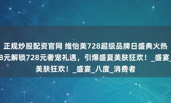 正规炒股配资官网 维怡美728超级品牌日盛典火热进行中！72.8元解锁728元奢宠礼遇，引爆盛夏美肤狂欢！_盛宴_八度_消费者