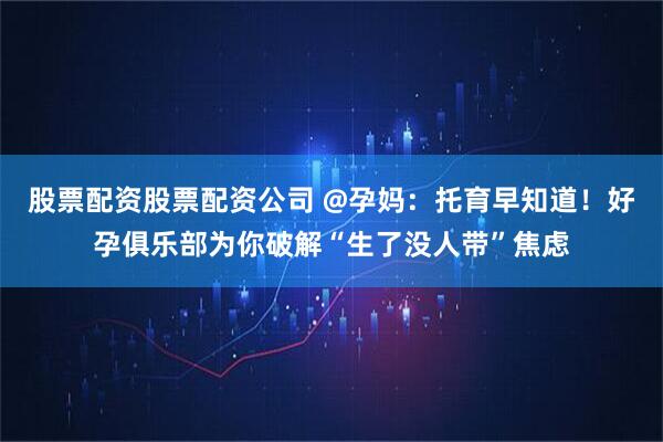股票配资股票配资公司 @孕妈：托育早知道！好孕俱乐部为你破解“生了没人带”焦虑