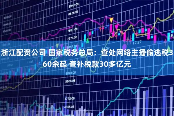 浙江配资公司 国家税务总局：查处网络主播偷逃税360余起 查补税款30多亿元