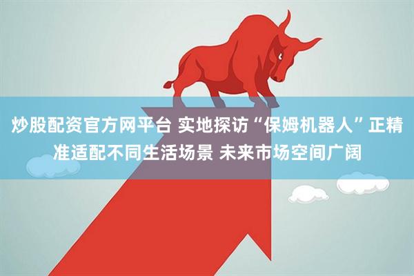 炒股配资官方网平台 实地探访“保姆机器人”正精准适配不同生活场景 未来市场空间广阔