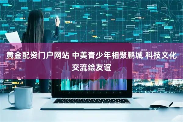 黄金配资门户网站 中美青少年相聚鹏城 科技文化交流绘友谊