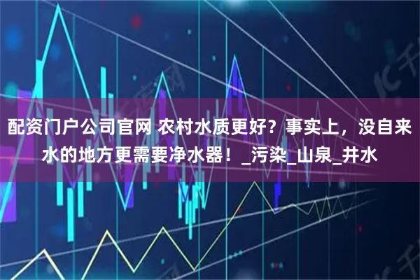 配资门户公司官网 农村水质更好？事实上，没自来水的地方更需要净水器！_污染_山泉_井水