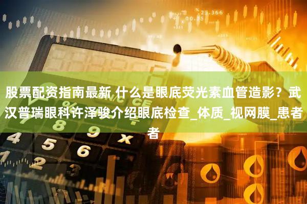 股票配资指南最新 什么是眼底荧光素血管造影？武汉普瑞眼科许泽骏介绍眼底检查_体质_视网膜_患者