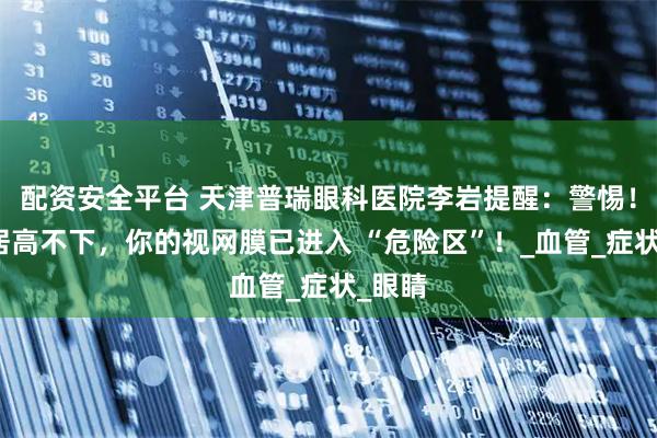 配资安全平台 天津普瑞眼科医院李岩提醒：警惕！血糖居高不下，你的视网膜已进入 “危险区”！_血管_症状_眼睛