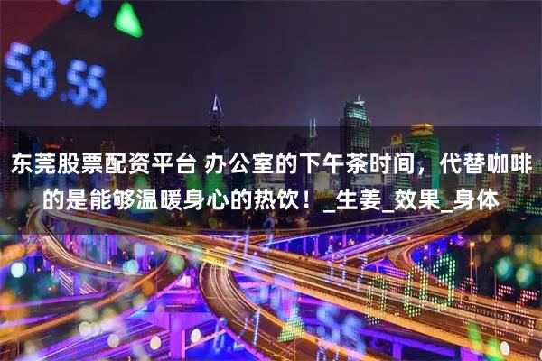 东莞股票配资平台 办公室的下午茶时间，代替咖啡的是能够温暖身心的热饮！_生姜_效果_身体