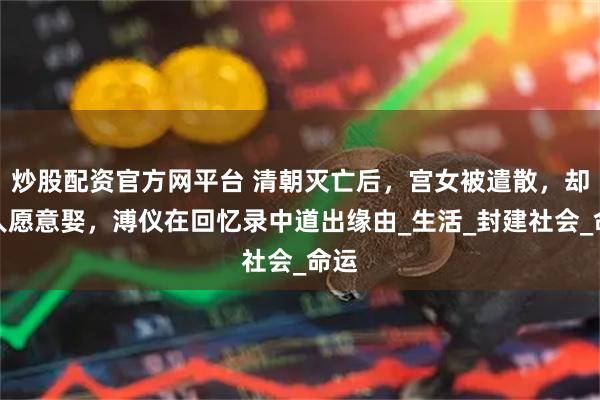 炒股配资官方网平台 清朝灭亡后，宫女被遣散，却无人愿意娶，溥仪在回忆录中道出缘由_生活_封建社会_命运