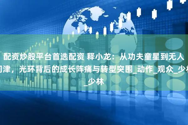 配资炒股平台首选配资 释小龙：从功夫童星到无人问津，光环背后的成长阵痛与转型突围_动作_观众_少林