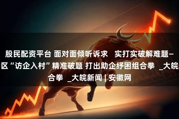 股民配资平台 面对面倾听诉求   实打实破解难题——宿州市高新区“访企入村”精准破题 打出助企纾困组合拳  _大皖新闻 | 安徽网