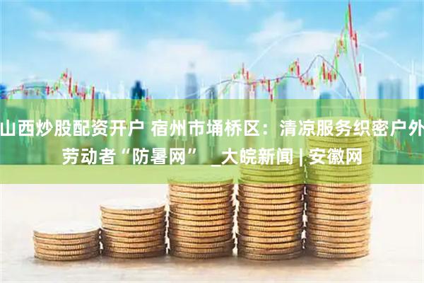 山西炒股配资开户 宿州市埇桥区：清凉服务织密户外劳动者“防暑网”  _大皖新闻 | 安徽网