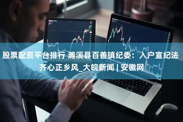 股票配资平台排行 濉溪县百善镇纪委：入户宣纪法 齐心正乡风_大皖新闻 | 安徽网