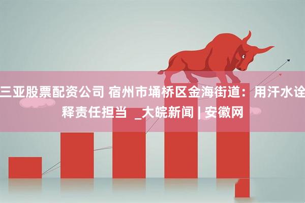 三亚股票配资公司 宿州市埇桥区金海街道：用汗水诠释责任担当  _大皖新闻 | 安徽网