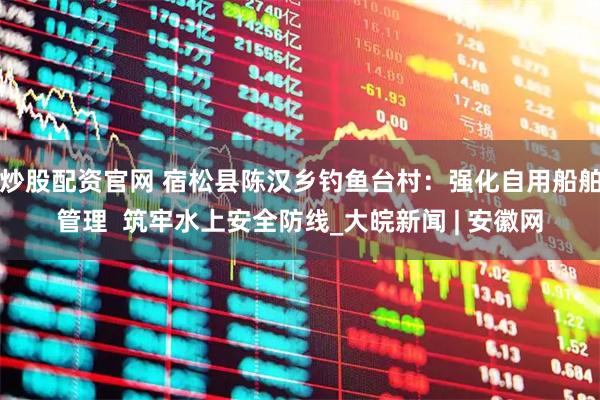 炒股配资官网 宿松县陈汉乡钓鱼台村：强化自用船舶管理  筑牢水上安全防线_大皖新闻 | 安徽网