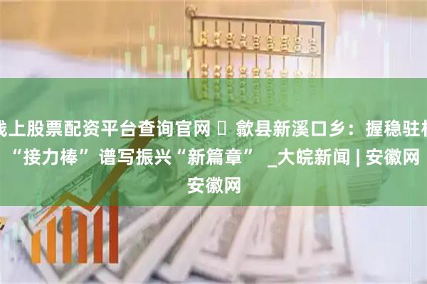 线上股票配资平台查询官网 ​歙县新溪口乡：握稳驻村“接力棒” 谱写振兴“新篇章”  _大皖新闻 | 安徽网