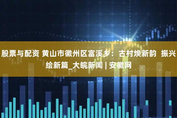 股票与配资 黄山市徽州区富溪乡：古村焕新韵  振兴绘新篇_大皖新闻 | 安徽网