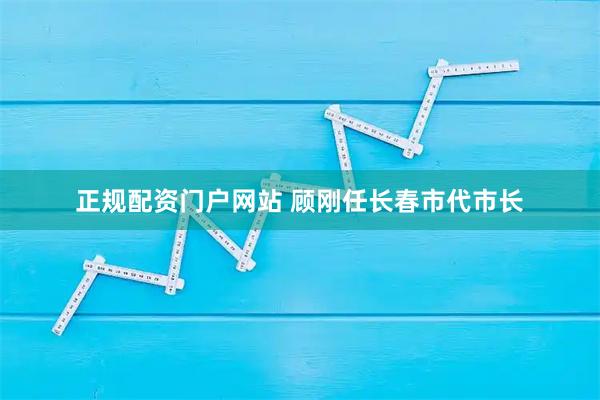 正规配资门户网站 顾刚任长春市代市长