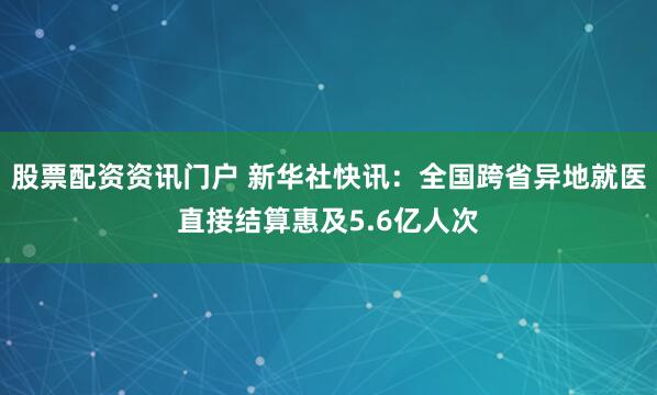 股票配资资讯门户 新华社快讯：全国跨省异地就医直接结算惠及5.6亿人次