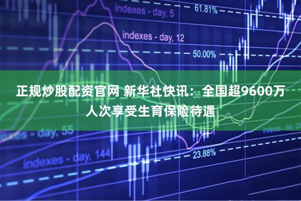 正规炒股配资官网 新华社快讯：全国超9600万人次享受生育保险待遇