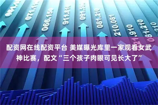 配资网在线配资平台 美媒曝光库里一家观看女武神比赛，配文“三个孩子肉眼可见长大了”
