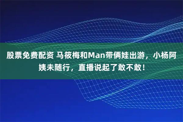 股票免费配资 马筱梅和Man带俩娃出游，小杨阿姨未随行，直播说起了敢不敢！