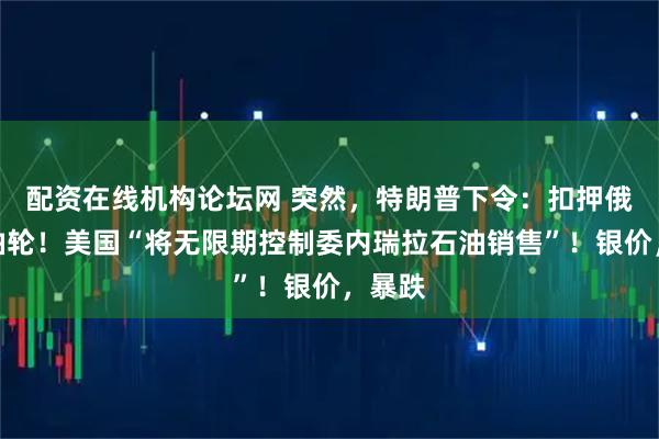 配资在线机构论坛网 突然，特朗普下令：扣押俄罗斯油轮！美国“将无限期控制委内瑞拉石油销售”！银价，暴跌